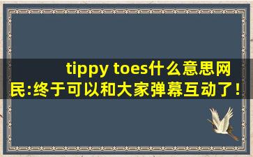 tippy toes什么意思网民:终于可以和大家弹幕互动了！cc